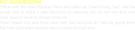 SGT. BUCK MONTANA
Officer with the Iowa Highway Patrol and offers up “Iowa Driving Tips”, like the proper way to make a right hand turn by swerving into the left lane first; and other ways in which to danger motorists.
Once helped Guy and Arnie save their jobs and Live on Tape by giving them the Time Cow which allowed them to travel through time.