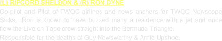(L) RIPCORD SHELDON & (R) RON DYNE
Co-pilot and Pilot of TWQC airlines and news anchors for TWQC Newscope Sicks.  Ron is known to have buzzed many a residence with a jet and once flew the Live on Tape crew straight into the Bermuda Triangle.
Responsible for the deaths of Guy Newswarthy & Arnie Upshoe.