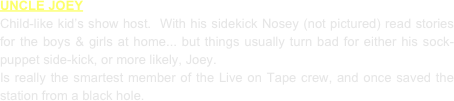 UNCLE JOEY
Child-like kid’s show host.  With his sidekick Nosey (not pictured) read stories for the boys & girls at home... but things usually turn bad for either his sock-puppet side-kick, or more likely, Joey.
Is really the smartest member of the Live on Tape crew, and once saved the station from a black hole.