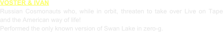 VOSTER & IVAN
Russian Cosmonauts who, while in orbit, threaten to take over Live on Tape and the American way of life!
Performed the only known version of Swan Lake in zero-g.