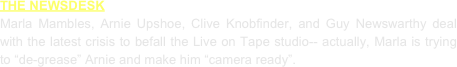 THE NEWSDESK
Marla Mambles, Arnie Upshoe, Clive Knobfinder, and Guy Newswarthy deal with the latest crisis to befall the Live on Tape studio-- actually, Marla is trying to “de-grease” Arnie and make him “camera ready”.
