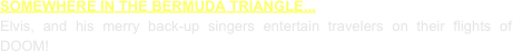SOMEWHERE IN THE BERMUDA TRIANGLE...
Elvis, and his merry back-up singers entertain travelers on their flights of DOOM!