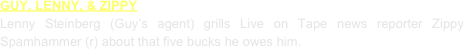 GUY, LENNY, & ZIPPY
Lenny Steinberg (Guy’s agent) grills Live on Tape news reporter Zippy Spamhammer (r) about that five bucks he owes him.