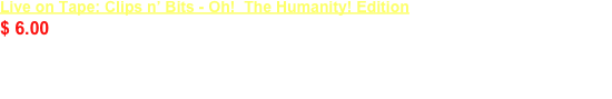 Live on Tape: Clips n’ Bits - Oh!  The Humanity! Edition    DVD
$ 6.00
110 Minutes of clips, bits, moments and other silliness from all of Live on Tape.  This retrospective of the series was shown at the 20th reunion party this year!  After watching, it will have you screaming, “Oh!  The humanity!”  Well, probably not.  But it’d be cool if it did.

